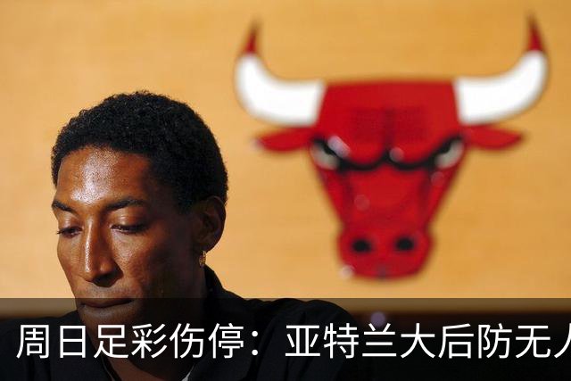 周日足彩伤停：亚特兰大后防无人 大巴黎伤兵满营
